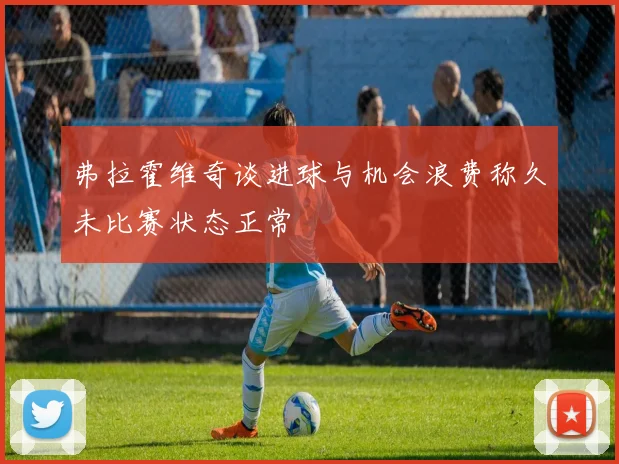 弗拉霍维奇谈进球与机会浪费称久未比赛状态正常