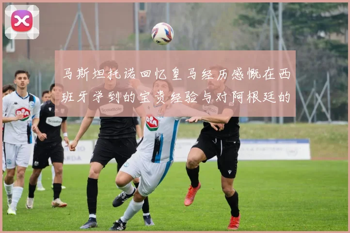 马斯坦托诺回忆皇马经历感慨在西班牙学到的宝贵经验与对阿根廷的思念