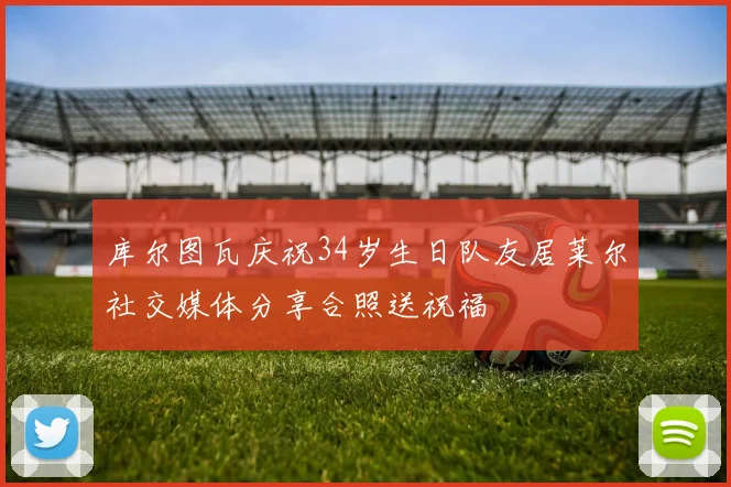 库尔图瓦庆祝34岁生日队友居莱尔社交媒体分享合照送祝福