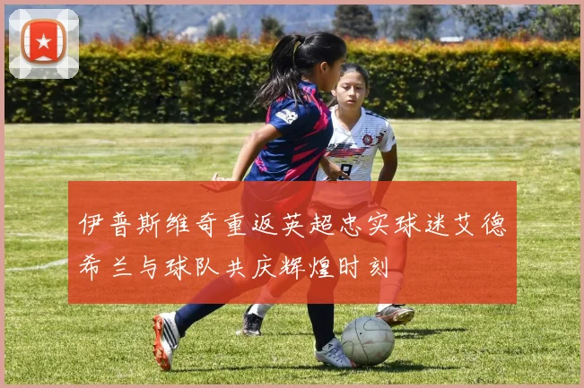 伊普斯维奇重返英超忠实球迷艾德希兰与球队共庆辉煌时刻