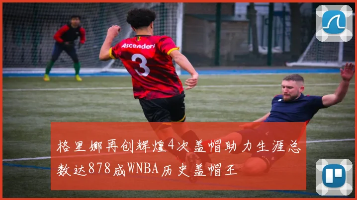 格里娜再创辉煌4次盖帽助力生涯总数达878成WNBA历史盖帽王
