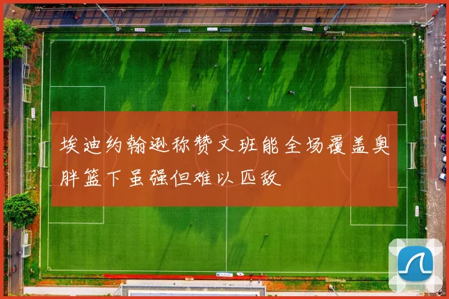 埃迪约翰逊称赞文班能全场覆盖奥胖篮下虽强但难以匹敌