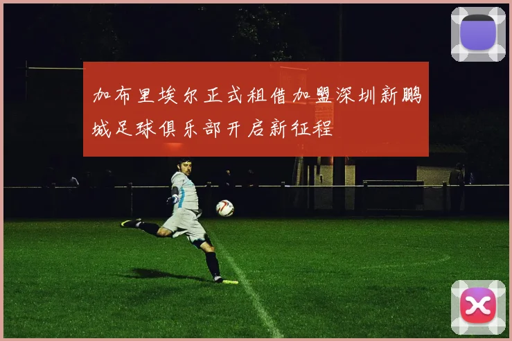 加布里埃尔正式租借加盟深圳新鹏城足球俱乐部开启新征程