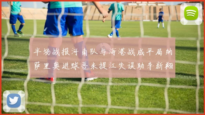 半场战报河南队与海港战成平局纳萨里奥进球吾米提江失误助李新翔扳平