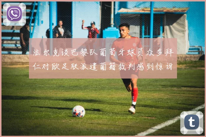 法尔克谈巴黎队葡萄牙球员众多拜仁对欧足联派遣葡籍裁判感到惊讶
