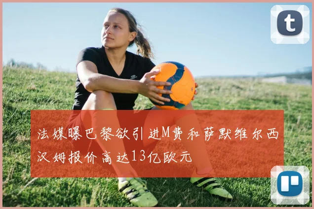 法媒曝巴黎欲引进M费和萨默维尔西汉姆报价高达13亿欧元