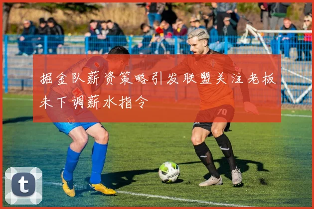 掘金队薪资策略引发联盟关注老板未下调薪水指令